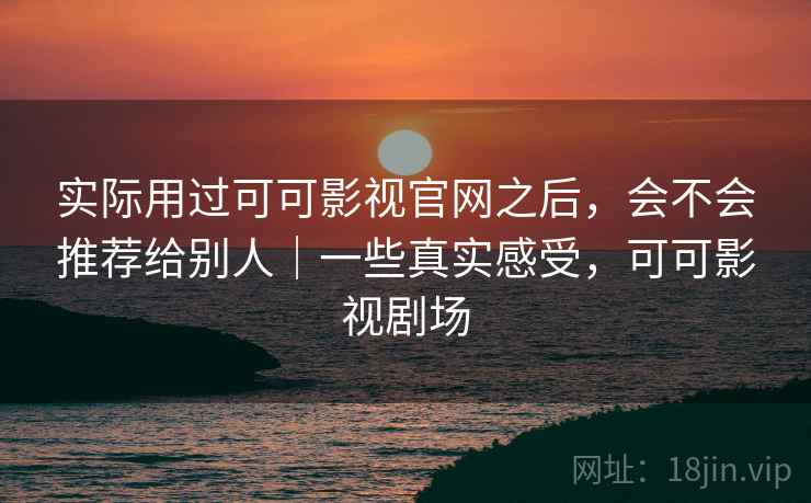 实际用过可可影视官网之后，会不会推荐给别人｜一些真实感受，可可影视剧场