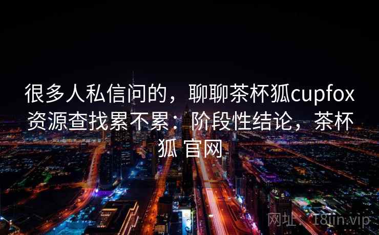 很多人私信问的，聊聊茶杯狐cupfox资源查找累不累：阶段性结论，茶杯狐 官网