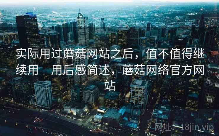 实际用过蘑菇网站之后，值不值得继续用｜用后感简述，蘑菇网络官方网站