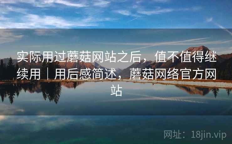 实际用过蘑菇网站之后，值不值得继续用｜用后感简述，蘑菇网络官方网站