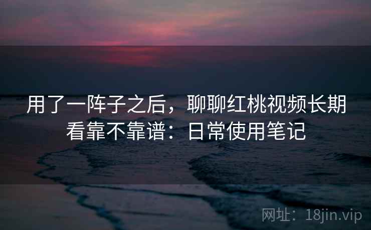 用了一阵子之后，聊聊红桃视频长期看靠不靠谱：日常使用笔记