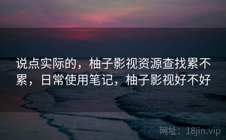 说点实际的，柚子影视资源查找累不累，日常使用笔记，柚子影视好不好