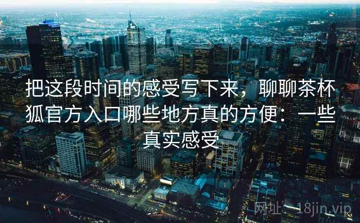 把这段时间的感受写下来,聊聊茶杯狐官方入口哪些地方真的方便:一些真实感受 把这段时间的感受写下来,聊聊茶杯狐官方入口哪些地方真的方便:一些真实感受