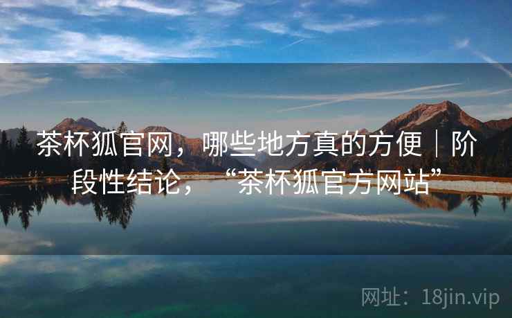 茶杯狐官网,哪些地方真的方便|阶段性结论,“茶杯狐官方网站” 茶杯狐官网,哪些地方真的方便|阶段性结论,“茶杯狐官方网站”
