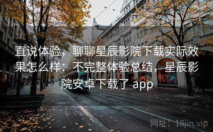 直说体验，聊聊星辰影院下载实际效果怎么样：不完整体验总结，星辰影院安卓下载了 app