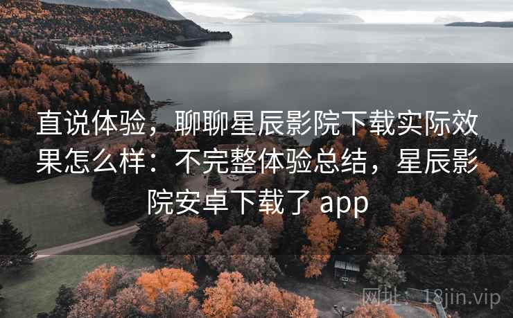 直说体验，聊聊星辰影院下载实际效果怎么样：不完整体验总结，星辰影院安卓下载了 app