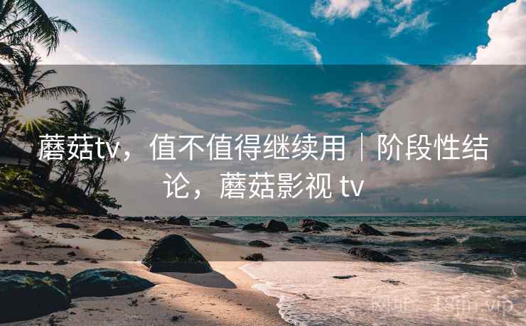 蘑菇tv，值不值得继续用｜阶段性结论，蘑菇影视 tv
