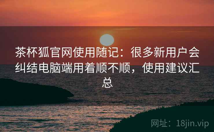 茶杯狐官网使用随记:很多新用户会纠结电脑端用着顺不顺,使用建议汇总 茶杯狐官网使用随记:很多新用户会纠结电脑端用着顺不顺,使用建议汇总