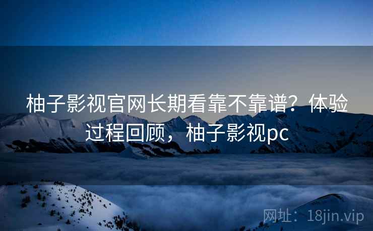 柚子影视官网长期看靠不靠谱？体验过程回顾，柚子影视pc
