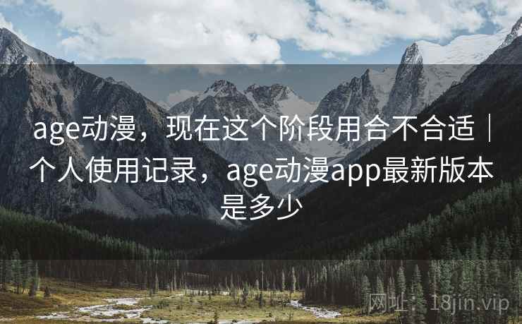 age动漫，现在这个阶段用合不合适｜个人使用记录，age动漫app最新版本是多少