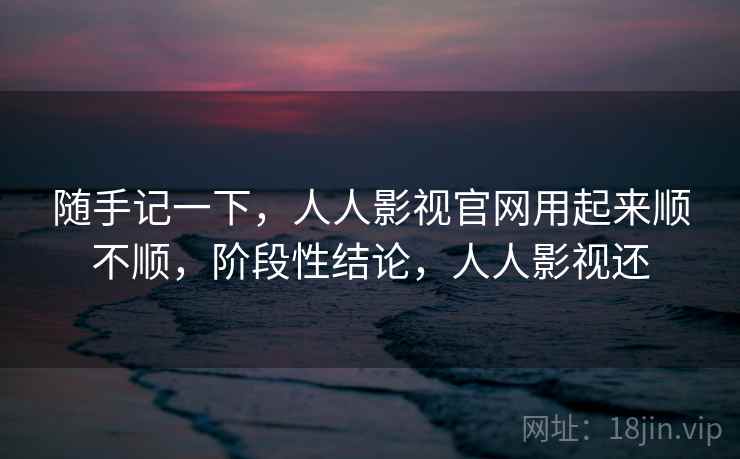 随手记一下，人人影视官网用起来顺不顺，阶段性结论，人人影视还