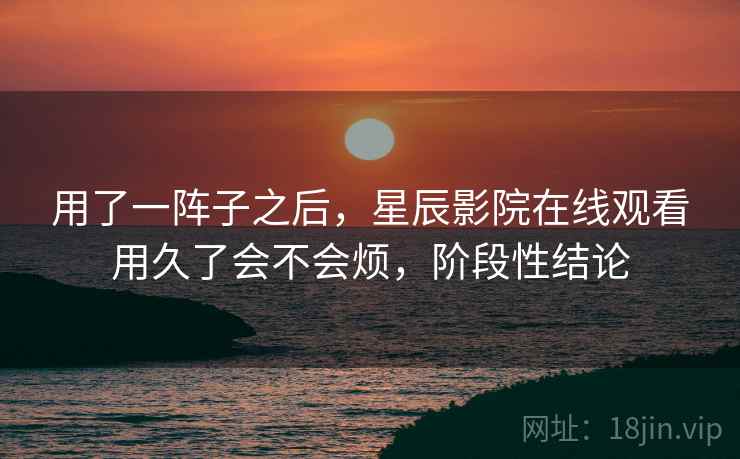 用了一阵子之后，星辰影院在线观看用久了会不会烦，阶段性结论