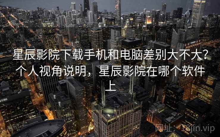 星辰影院下载手机和电脑差别大不大？个人视角说明，星辰影院在哪个软件上
