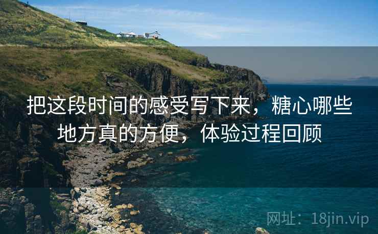 把这段时间的感受写下来，糖心哪些地方真的方便，体验过程回顾