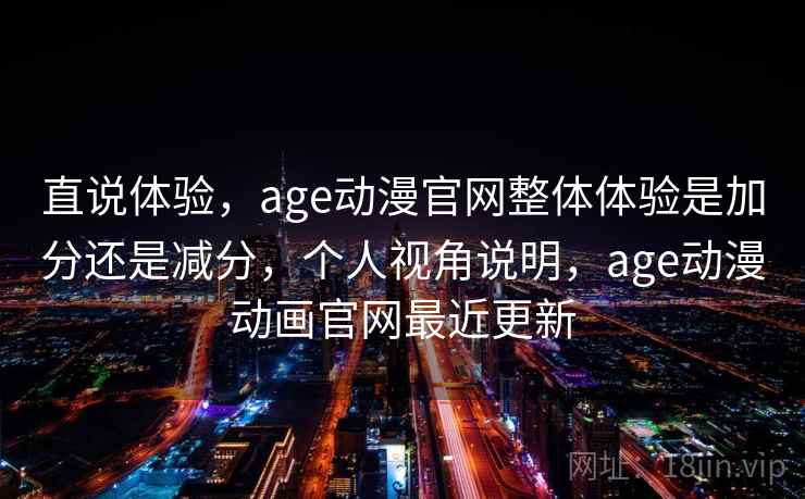 直说体验，age动漫官网整体体验是加分还是减分，个人视角说明，age动漫动画官网最近更新