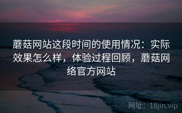 蘑菇网站这段时间的使用情况：实际效果怎么样，体验过程回顾，蘑菇网络官方网站