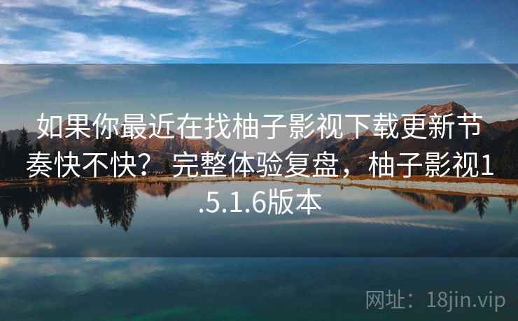 如果你最近在找柚子影视下载更新节奏快不快？ 完整体验复盘，柚子影视1.5.1.6版本