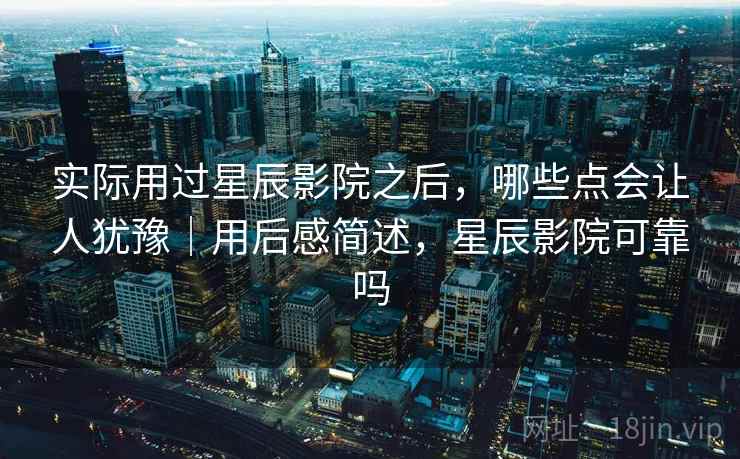 实际用过星辰影院之后，哪些点会让人犹豫｜用后感简述，星辰影院可靠吗