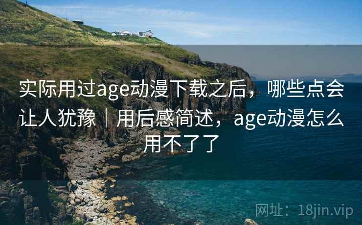 实际用过age动漫下载之后，哪些点会让人犹豫｜用后感简述，age动漫怎么用不了了