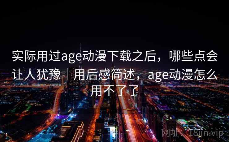 实际用过age动漫下载之后，哪些点会让人犹豫｜用后感简述，age动漫怎么用不了了
