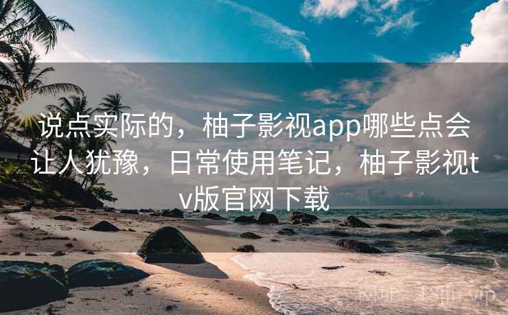 说点实际的，柚子影视app哪些点会让人犹豫，日常使用笔记，柚子影视tv版官网下载