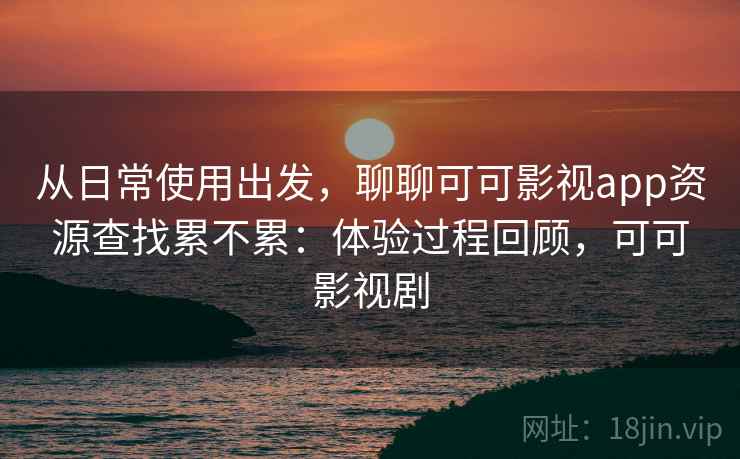 从日常使用出发，聊聊可可影视app资源查找累不累：体验过程回顾，可可影视剧