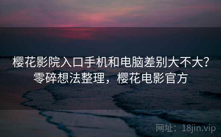 樱花影院入口手机和电脑差别大不大？零碎想法整理，樱花电影官方