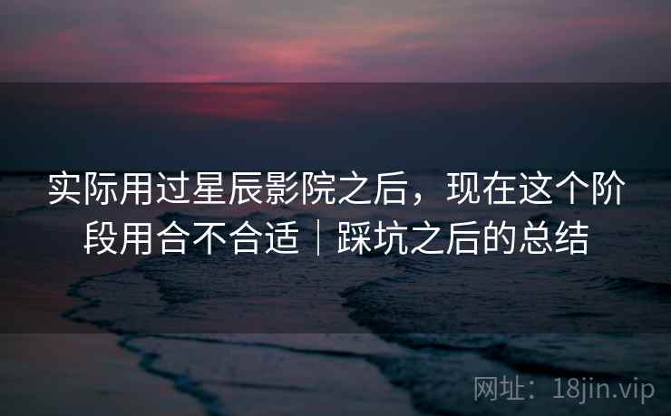 实际用过星辰影院之后，现在这个阶段用合不合适｜踩坑之后的总结