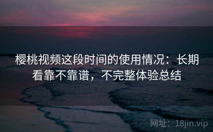 樱桃视频这段时间的使用情况：长期看靠不靠谱，不完整体验总结