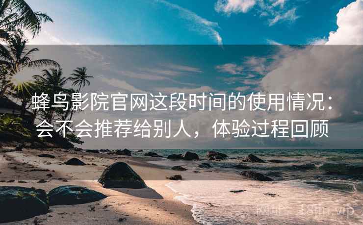 蜂鸟影院官网这段时间的使用情况：会不会推荐给别人，体验过程回顾