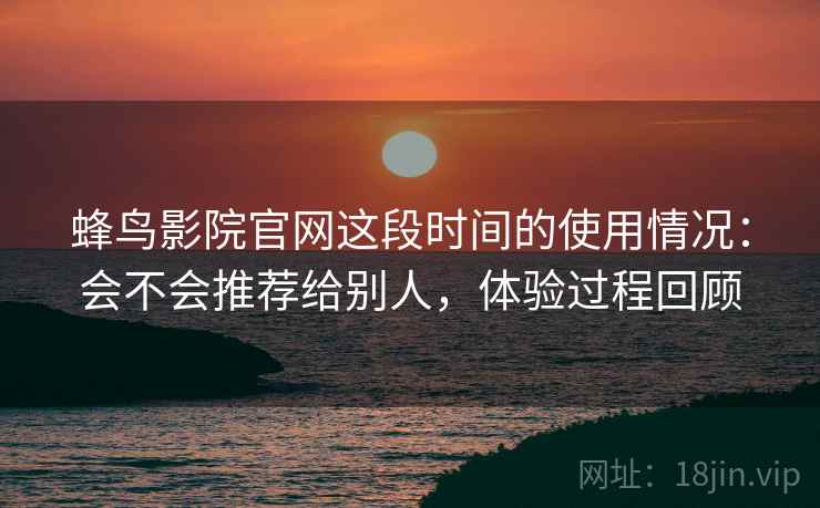 蜂鸟影院官网这段时间的使用情况：会不会推荐给别人，体验过程回顾