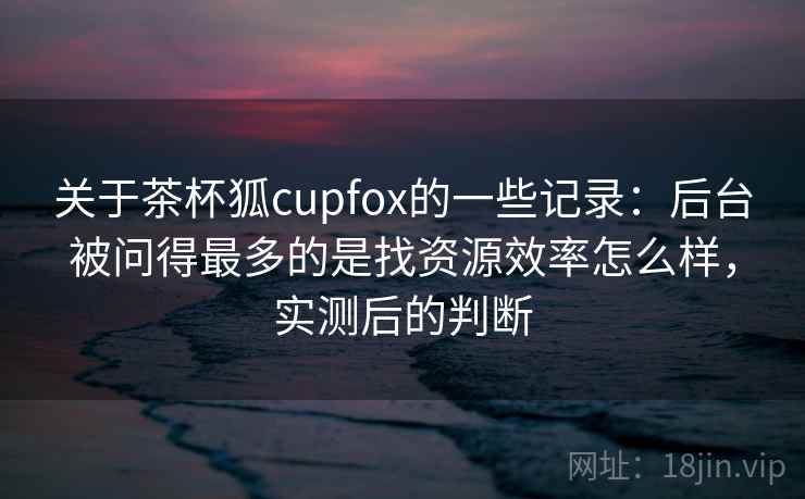 关于茶杯狐cupfox的一些记录：后台被问得最多的是找资源效率怎么样，实测后的判断