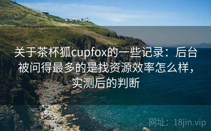 关于茶杯狐cupfox的一些记录：后台被问得最多的是找资源效率怎么样，实测后的判断