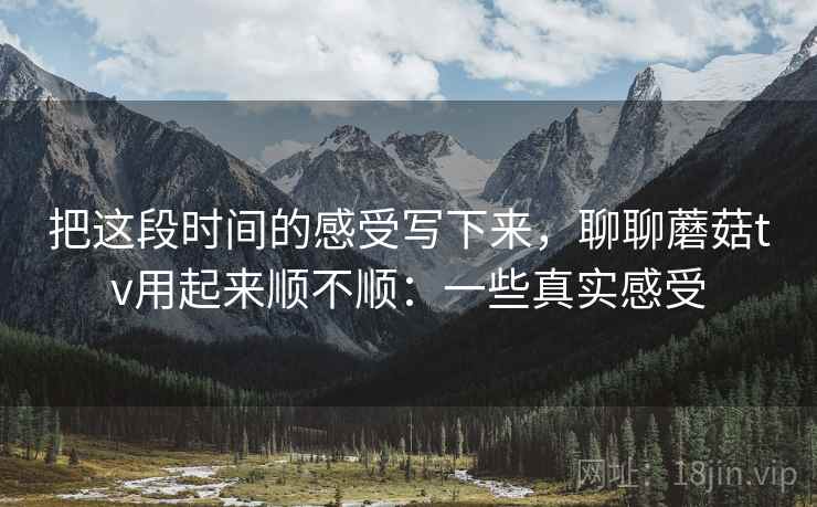 把这段时间的感受写下来,聊聊蘑菇tv用起来顺不顺:一些真实感受 把这段时间的感受写下来,聊聊蘑菇tv用起来顺不顺:一些真实感受