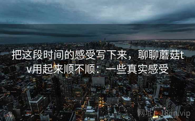 把这段时间的感受写下来,聊聊蘑菇tv用起来顺不顺:一些真实感受 把这段时间的感受写下来,聊聊蘑菇tv用起来顺不顺:一些真实感受
