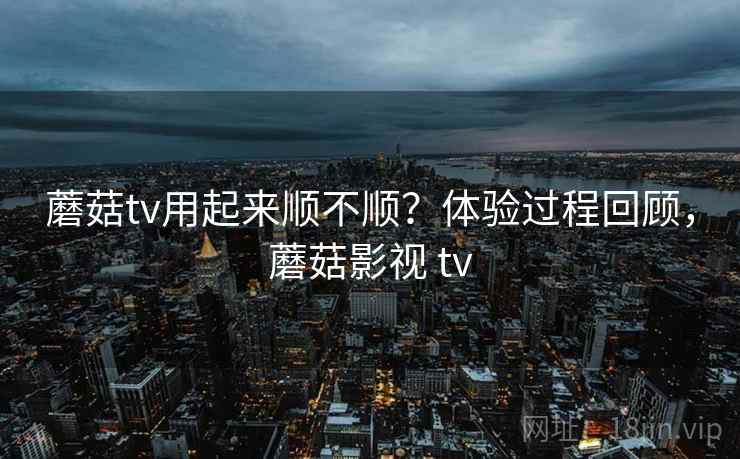 蘑菇tv用起来顺不顺？体验过程回顾，蘑菇影视 tv