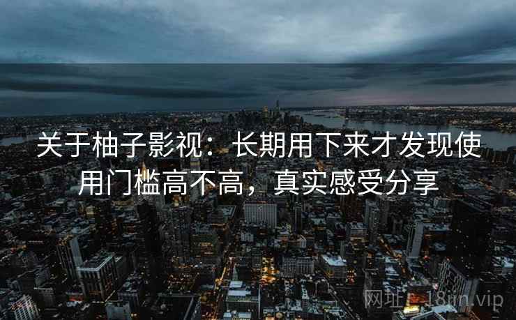 关于柚子影视：长期用下来才发现使用门槛高不高，真实感受分享