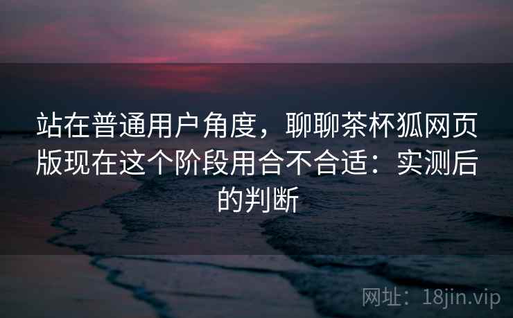 站在普通用户角度，聊聊茶杯狐网页版现在这个阶段用合不合适：实测后的判断
