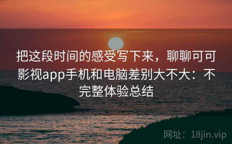 把这段时间的感受写下来，聊聊可可影视app手机和电脑差别大不大：不完整体验总结