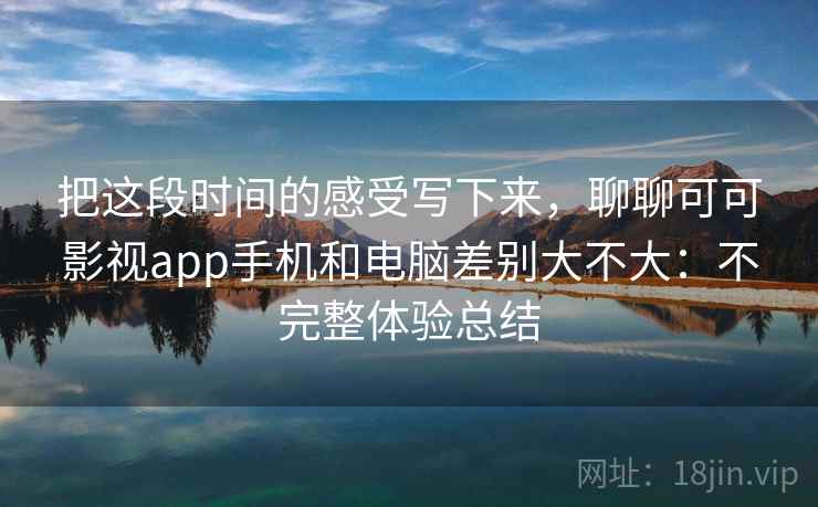 把这段时间的感受写下来，聊聊可可影视app手机和电脑差别大不大：不完整体验总结