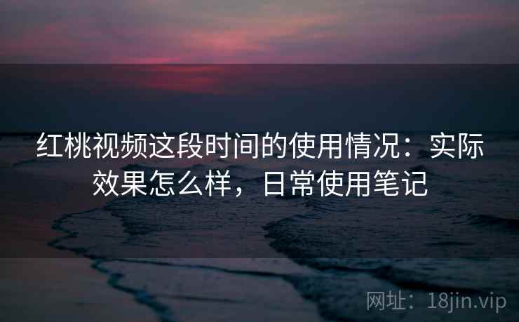 红桃视频这段时间的使用情况：实际效果怎么样，日常使用笔记
