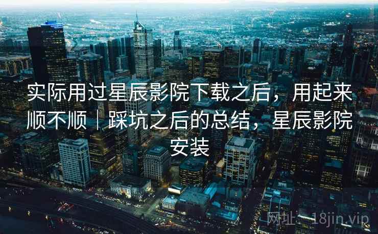 实际用过星辰影院下载之后，用起来顺不顺｜踩坑之后的总结，星辰影院安装