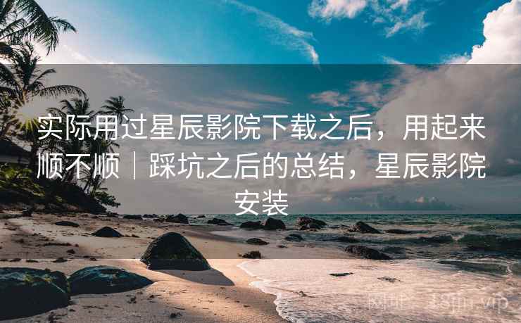 实际用过星辰影院下载之后，用起来顺不顺｜踩坑之后的总结，星辰影院安装