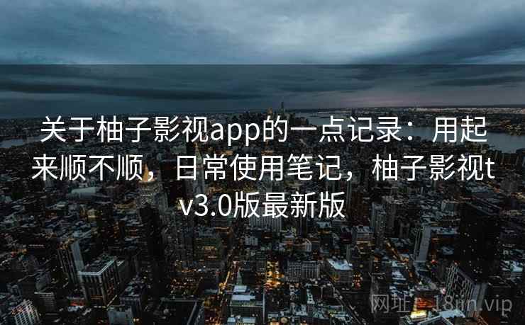 关于柚子影视app的一点记录：用起来顺不顺，日常使用笔记，柚子影视tv3.0版最新版