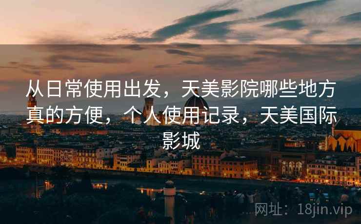 从日常使用出发，天美影院哪些地方真的方便，个人使用记录，天美国际影城