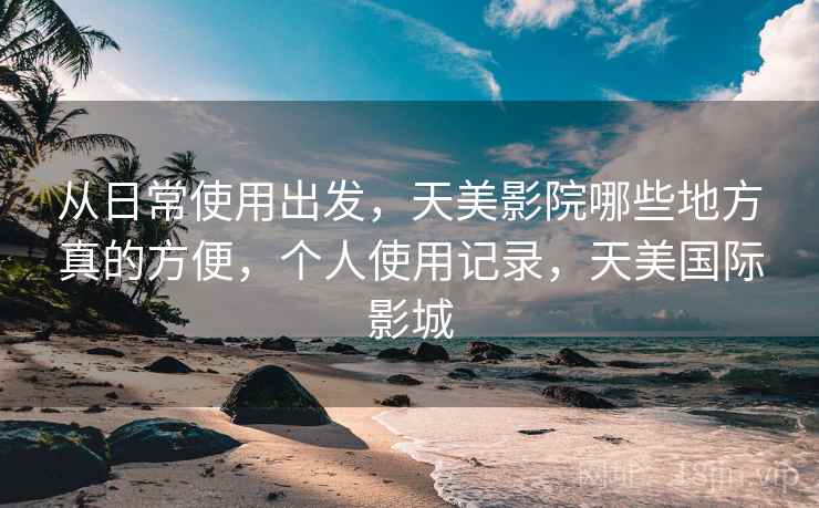 从日常使用出发，天美影院哪些地方真的方便，个人使用记录，天美国际影城