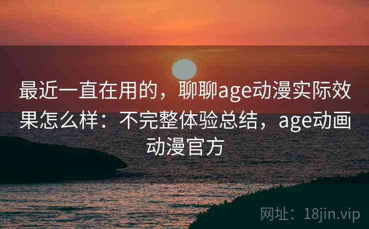 最近一直在用的，聊聊age动漫实际效果怎么样：不完整体验总结，age动画动漫官方