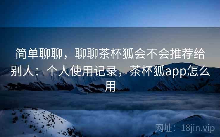 简单聊聊，聊聊茶杯狐会不会推荐给别人：个人使用记录，茶杯狐app怎么用