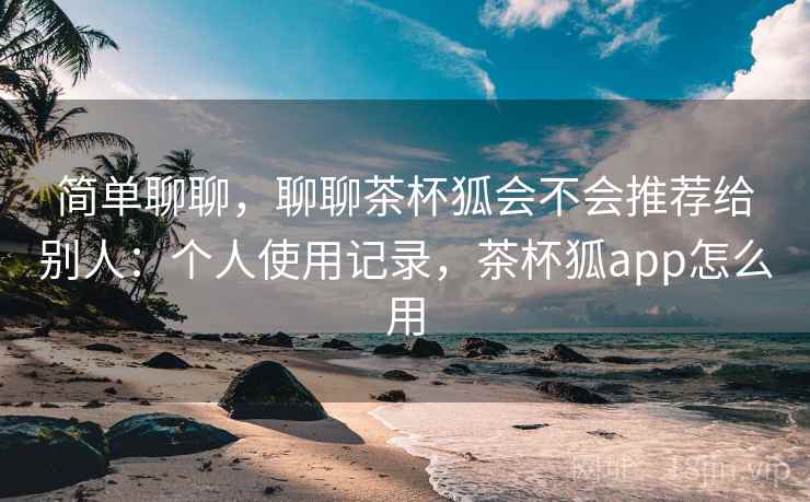 简单聊聊，聊聊茶杯狐会不会推荐给别人：个人使用记录，茶杯狐app怎么用