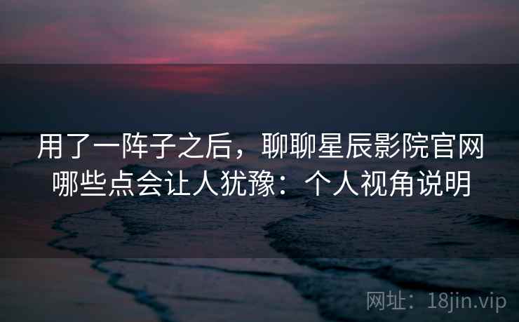 用了一阵子之后，聊聊星辰影院官网哪些点会让人犹豫：个人视角说明